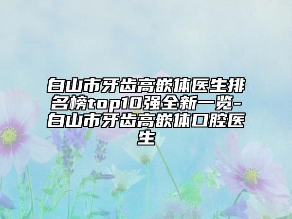 白山市牙齿高嵌体医生排名榜top10强全新一览-白山市牙齿高嵌体口腔医生