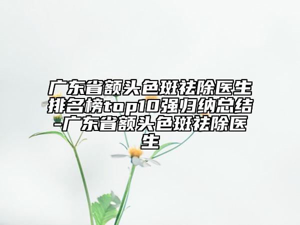 广东省额头色斑祛除医生排名榜top10强归纳总结-广东省额头色斑祛除医生