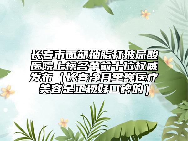 长春市面部抽脂打玻尿酸医院上榜名单前十位权威发布（长春净月王巍医疗美容是正规好口碑的）