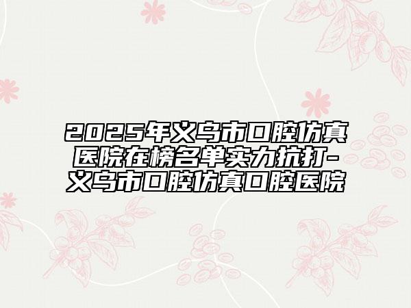 2025年义乌市口腔仿真医院在榜名单实力抗打-义乌市口腔仿真口腔医院