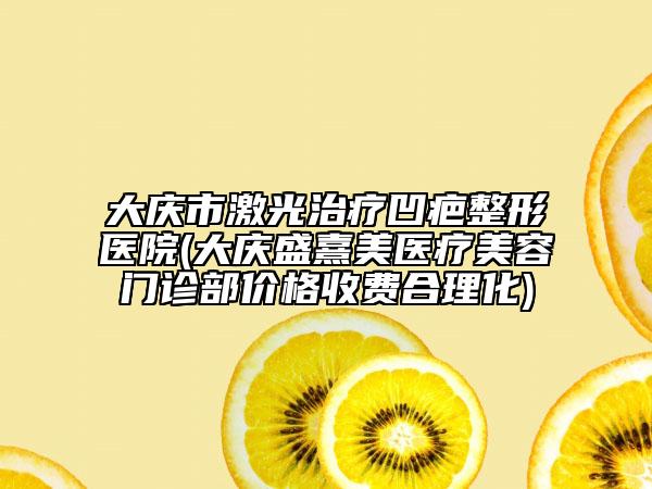 大庆市激光治疗凹疤整形医院(大庆盛熹美医疗美容门诊部价格收费合理化)