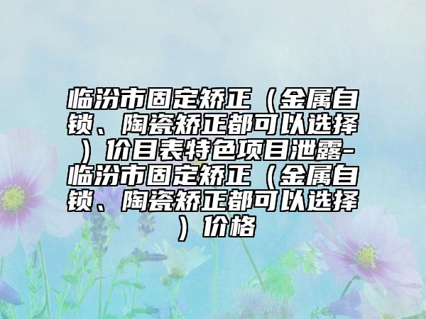 临汾市固定矫正（金属自锁、陶瓷矫正都可以选择）价目表特色项目泄露-临汾市固定矫正（金属自锁、陶瓷矫正都可以选择）价格