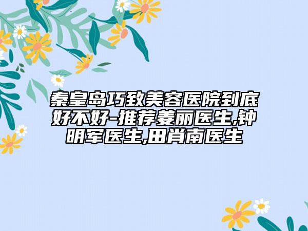 秦皇岛巧致美容医院到底好不好-推荐姜丽医生,钟明军医生,田肖南医生