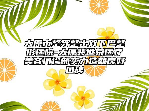 太原市整牙整出双下巴整形医院-太原裴世荣医疗美容门诊部实力造就良好口碑