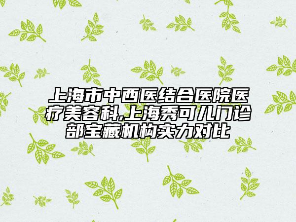上海市中西医结合医院医疗美容科,上海秀可儿门诊部宝藏机构实力对比