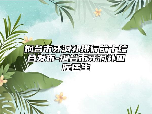 烟台市牙洞补排行前十综合发布-烟台市牙洞补口腔医生