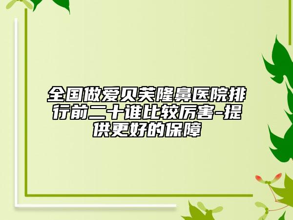全国做爱贝芙隆鼻医院排行前二十谁比较厉害-提供更好的保障