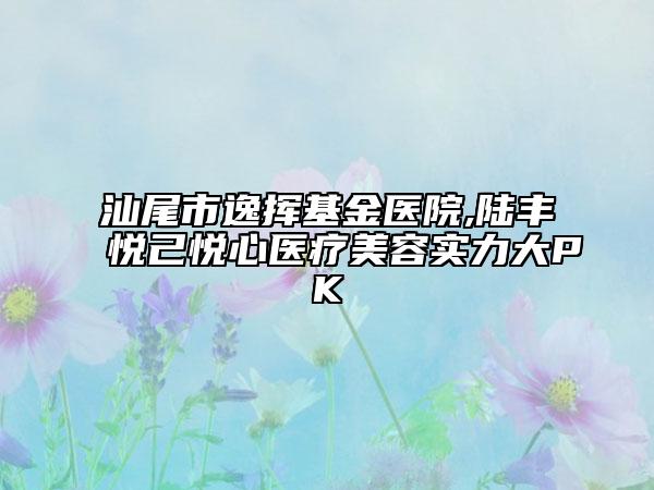 汕尾市逸挥基金医院,陆丰悦己悦心医疗美容实力大PK