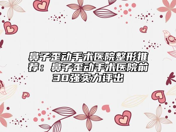 鼻子歪动手术医院整形推荐：鼻子歪动手术医院前30强实力评出