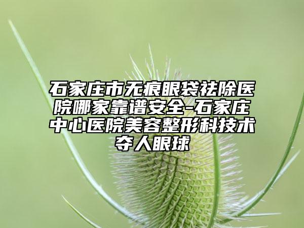 石家庄市无痕眼袋祛除医院哪家靠谱安全-石家庄中心医院美容整形科技术夺人眼球