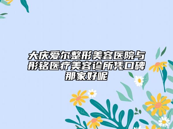 大庆爱尔整形美容医院与彤铭医疗美容诊所凭口碑那家好呢