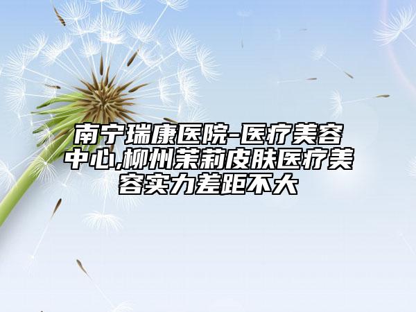南宁瑞康医院-医疗美容中心,柳州茉莉皮肤医疗美容实力差距不大