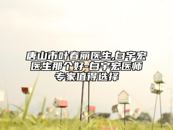 唐山市叶春丽医生,白宇宏医生那个好-白宇宏医师专家值得选择