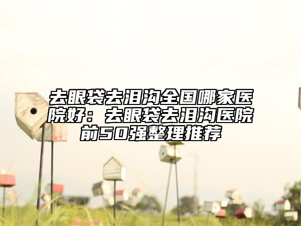 去眼袋去泪沟全国哪家医院好：去眼袋去泪沟医院前50强整理推荐