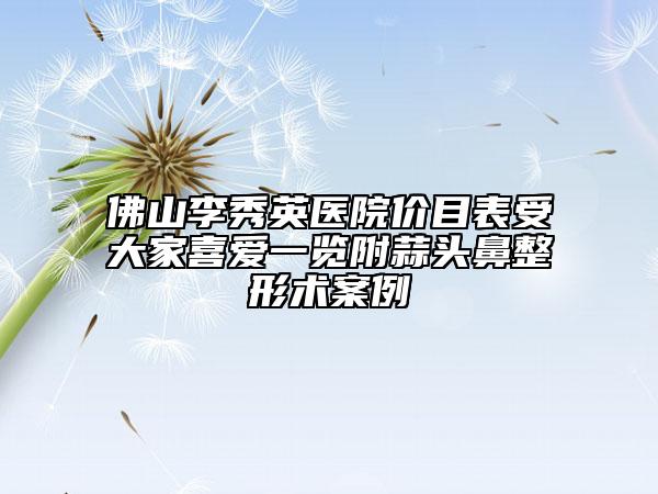 佛山李秀英医院价目表受大家喜爱一览附蒜头鼻整形术案例