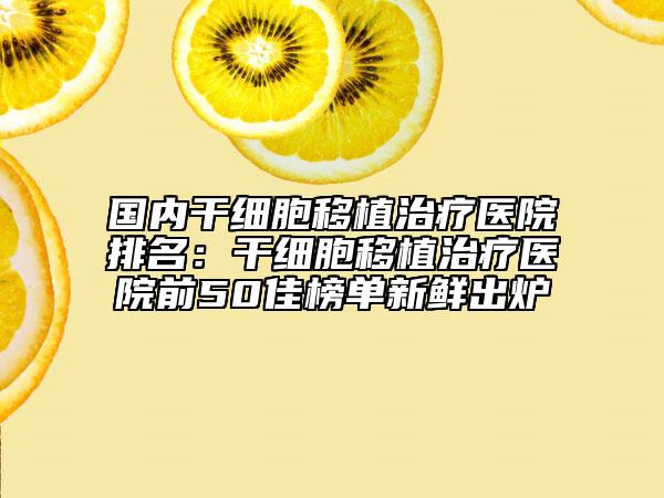 国内干细胞移植治疗医院排名：干细胞移植治疗医院前50佳榜单新鲜出炉