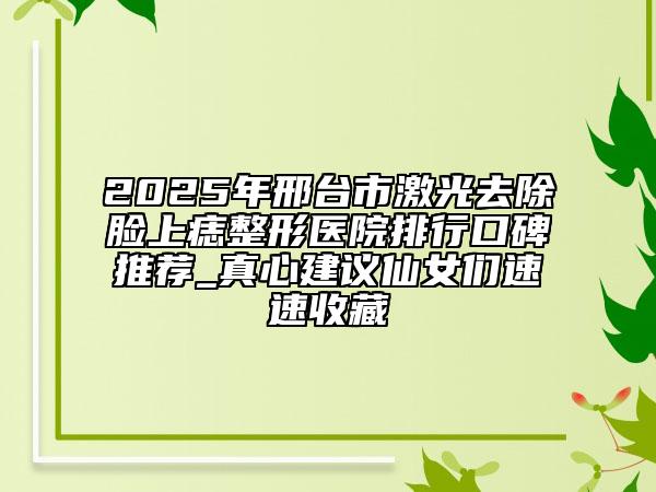 2025年邢台市激光去除脸上痣整形医院排行口碑推荐_真心建议仙女们速速收藏