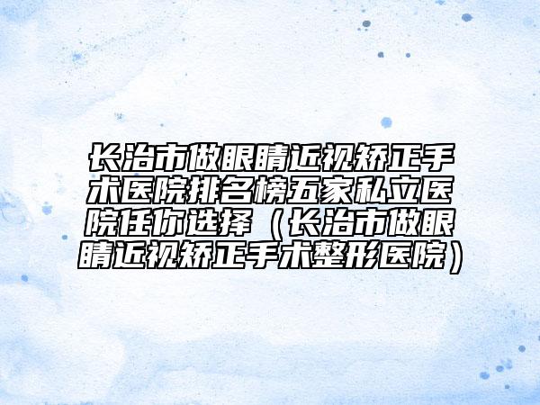长治市做眼睛近视矫正手术医院排名榜五家私立医院任你选择（长治市做眼睛近视矫正手术整形医院）