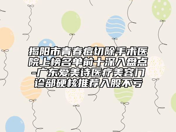 揭阳市青春痘切除手术医院上榜名单前十深入盘点-广东爱美诗医疗美容门诊部硬核推荐入股不亏
