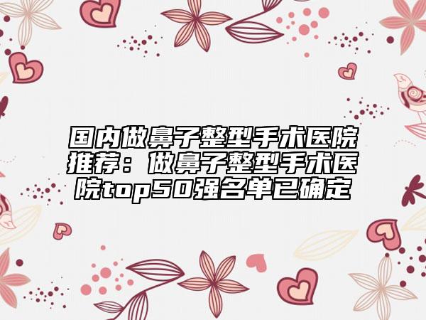 国内做鼻子整型手术医院推荐：做鼻子整型手术医院top50强名单已确定