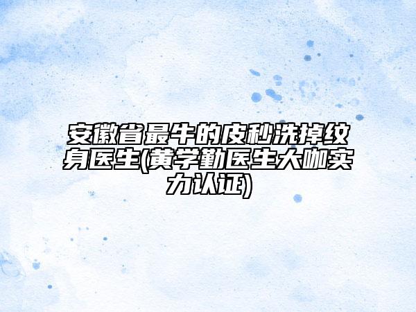 安徽省最牛的皮秒洗掉纹身医生(黄学勤医生大咖实力认证)