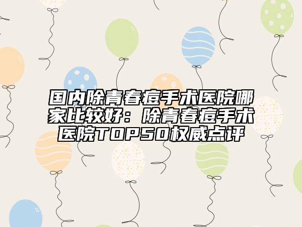 国内除青春痘手术医院哪家比较好：除青春痘手术医院TOP50权威点评