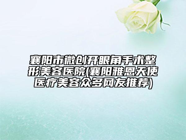 襄阳市微创开眼角手术整形美容医院(襄阳雅恩天使医疗美容众多网友推荐)