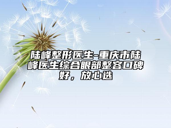 陆峰整形医生-重庆市陆峰医生综合眼部整容口碑好，放心选