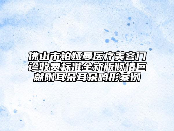 佛山市铂娅曼医疗美容门诊收费标准全新版倾情巨献附耳朵耳朵畸形案例