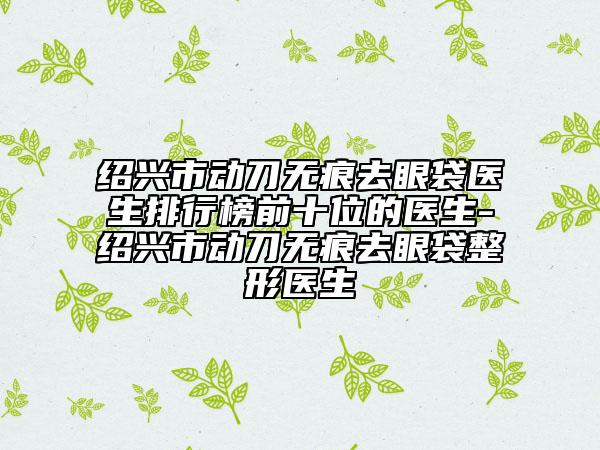 绍兴市动刀无痕去眼袋医生排行榜前十位的医生-绍兴市动刀无痕去眼袋整形医生
