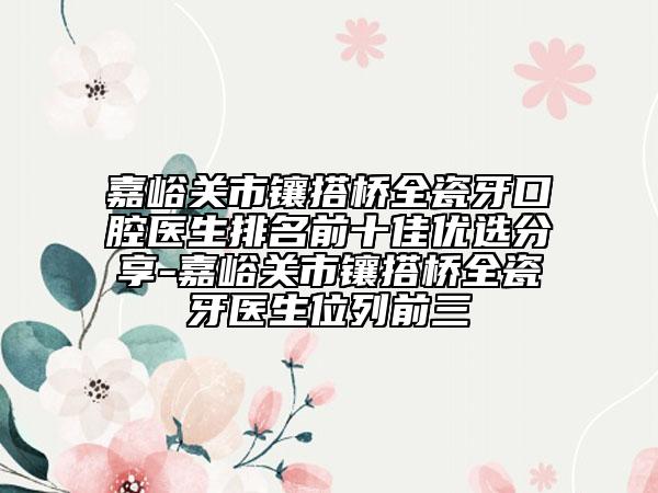 嘉峪关市镶搭桥全瓷牙口腔医生排名前十佳优选分享-嘉峪关市镶搭桥全瓷牙医生位列前三