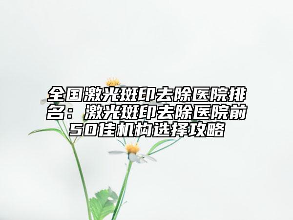 全国激光斑印去除医院排名：激光斑印去除医院前50佳机构选择攻略