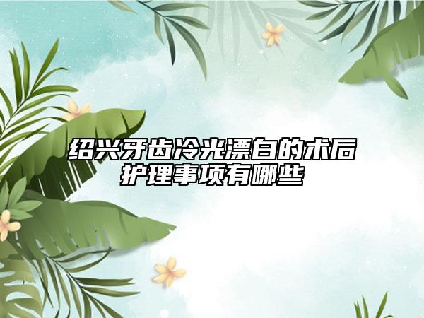 绍兴牙齿冷光漂白的术后护理事项有哪些
