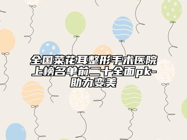 全国菜花耳整形手术医院上榜名单前二十全面pk-助力变美