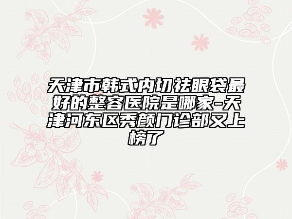 天津市韩式内切祛眼袋最好的整容医院是哪家-天津河东区秀颜门诊部又上榜了