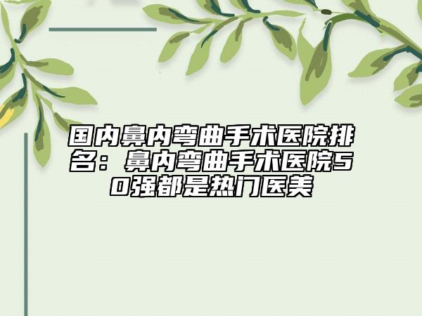 国内鼻内弯曲手术医院排名：鼻内弯曲手术医院50强都是热门医美