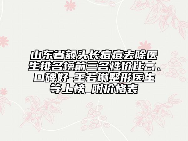 山东省额头长痘痘去除医生排名榜前三名性价比高、口碑好-王若琳整形医生等上榜_附价格表