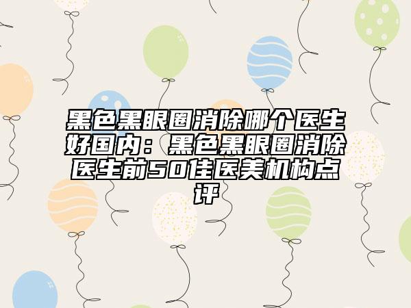 黑色黑眼圈消除哪个医生好国内：黑色黑眼圈消除医生前50佳医美机构点评
