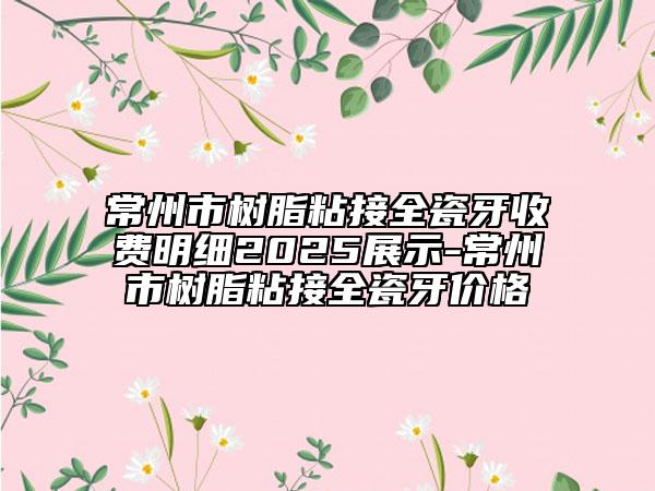 常州市树脂粘接全瓷牙收费明细2025展示-常州市树脂粘接全瓷牙价格