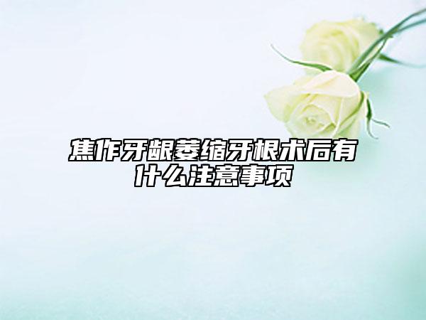 焦作牙龈萎缩牙根术后有什么注意事项