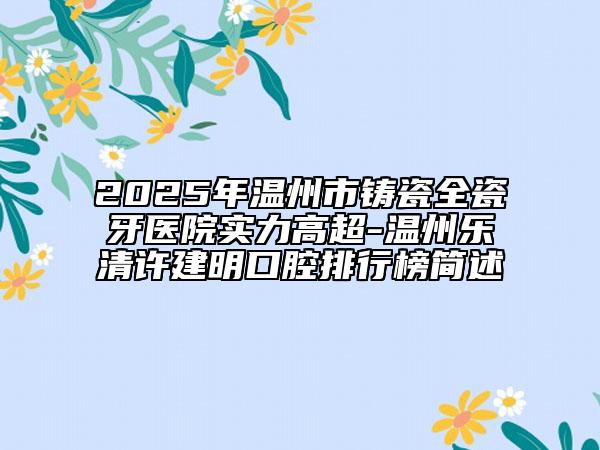 2025年温州市铸瓷全瓷牙医院实力高超-温州乐清许建明口腔排行榜简述