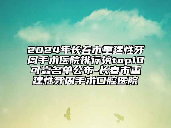 2024年长春市重建性牙周手术医院排行榜top10可靠名单公布-长春市重建性牙周手术口腔医院