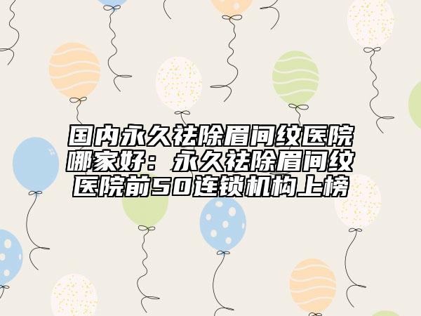国内永久祛除眉间纹医院哪家好：永久祛除眉间纹医院前50连锁机构上榜