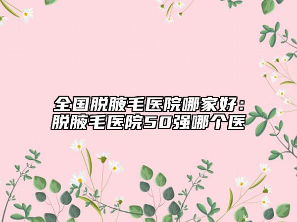 全国脱腋毛医院哪家好：脱腋毛医院50强哪个医