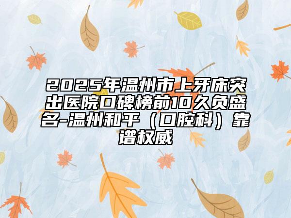 2025年温州市上牙床突出医院口碑榜前10久负盛名-温州和平（口腔科）靠谱权威
