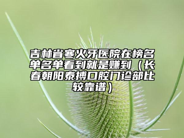 吉林省寒火牙医院在榜名单名单看到就是赚到（长春朝阳泰搏口腔门诊部比较靠谱）