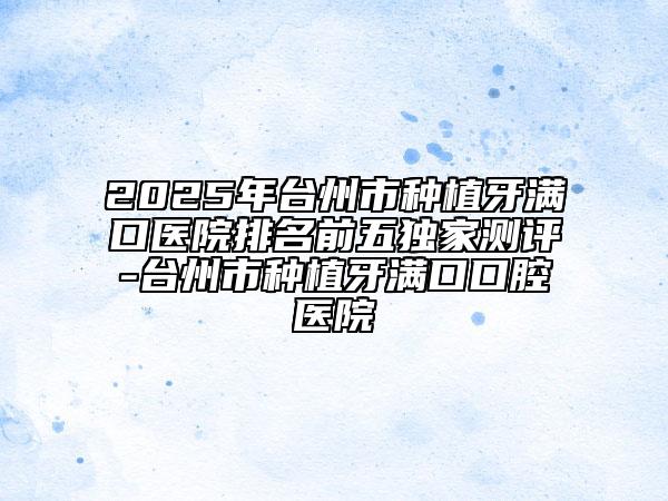 2025年台州市种植牙满口医院排名前五独家测评-台州市种植牙满口口腔医院