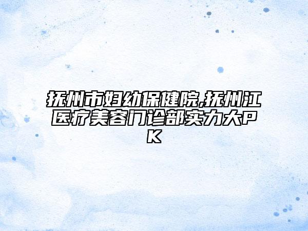 抚州市妇幼保健院,抚州江医疗美容门诊部实力大PK