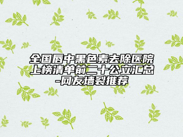 全国唇中黑色素去除医院上榜清单前二十公立汇总-网友墙裂推荐