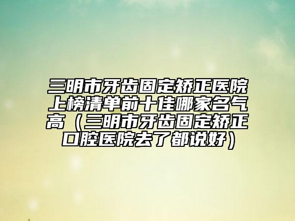 三明市牙齿固定矫正医院上榜清单前十佳哪家名气高（三明市牙齿固定矫正口腔医院去了都说好）